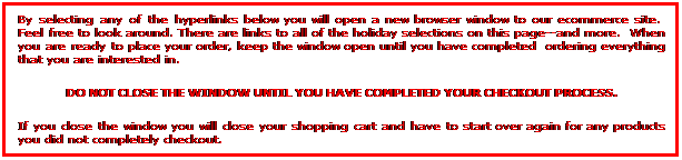 By selecting any of the hyperlinks below you will open a new browser window to our ecommerce site.  Feel free to look around. There are links to all of the holiday selections on this page--and more.  When you are ready to place your order, keep the window open until you have completed  ordering everything that you are interested in.  Do not close the window until you have completed your checkout process.  If you close the window you will close your shopping cart and have to start over again for any products you did not completely checkout.

